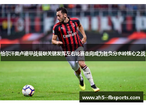 恰尔汗奥卢德甲战曼联关键发挥左右比赛走向成为胜负分水岭核心之战