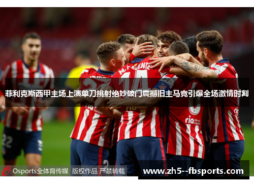 菲利克斯西甲主场上演单刀挑射绝妙破门震撼旧主马竞引爆全场激情时刻