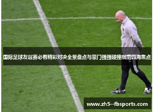 国际足球友谊赛必看精彩对决全景盘点与豪门强强碰撞指南四海焦点