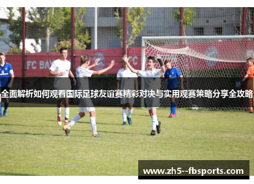 全面解析如何观看国际足球友谊赛精彩对决与实用观赛策略分享全攻略